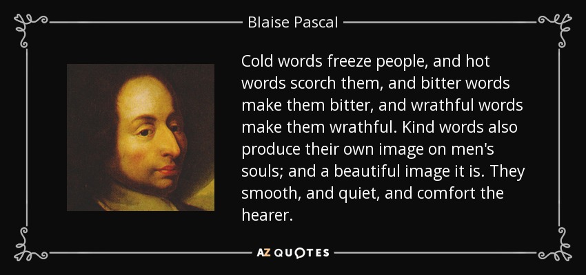 Cold words freeze people, and hot words scorch them, and bitter words make them bitter, and wrathful words make them wrathful. Kind words also produce their own image on men's souls; and a beautiful image it is. They smooth, and quiet, and comfort the hearer. - Blaise Pascal