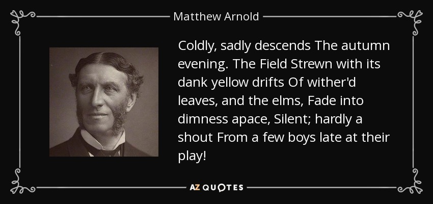 Coldly, sadly descends The autumn evening. The Field Strewn with its dank yellow drifts Of wither'd leaves, and the elms, Fade into dimness apace, Silent; hardly a shout From a few boys late at their play! - Matthew Arnold