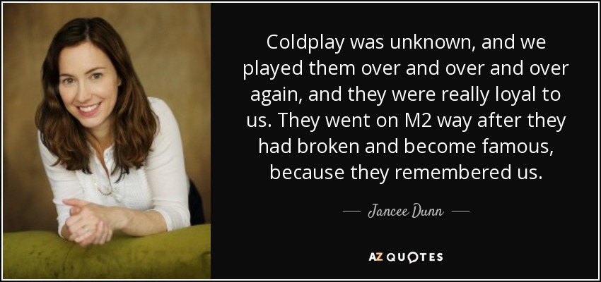 Coldplay was unknown, and we played them over and over and over again, and they were really loyal to us. They went on M2 way after they had broken and become famous, because they remembered us. - Jancee Dunn