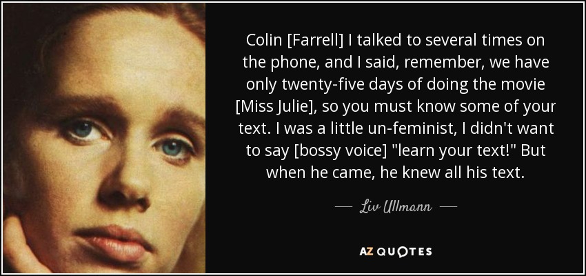 Colin [Farrell] I talked to several times on the phone, and I said, remember, we have only twenty-five days of doing the movie [Miss Julie], so you must know some of your text. I was a little un-feminist, I didn't want to say [bossy voice] 