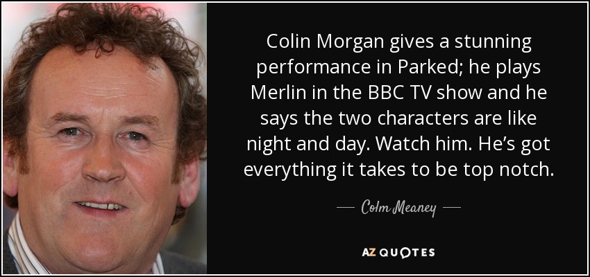 Colin Morgan gives a stunning performance in Parked; he plays Merlin in the BBC TV show and he says the two characters are like night and day. Watch him. He’s got everything it takes to be top notch. - Colm Meaney