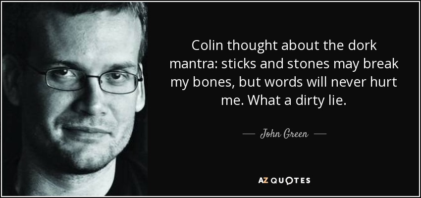 Colin thought about the dork mantra: sticks and stones may break my bones, but words will never hurt me. What a dirty lie. - John Green