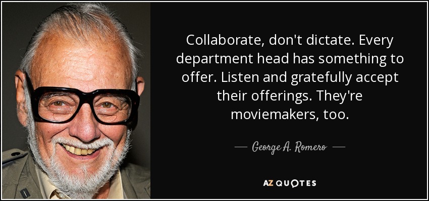 Collaborate, don't dictate. Every department head has something to offer. Listen and gratefully accept their offerings. They're moviemakers, too. - George A. Romero