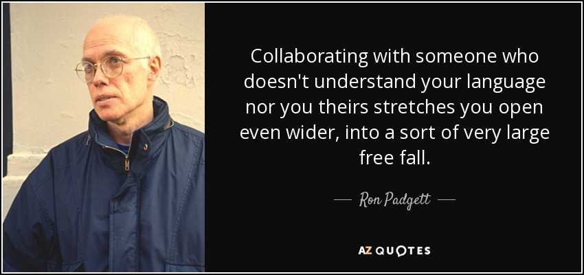 Collaborating with someone who doesn't understand your language nor you theirs stretches you open even wider, into a sort of very large free fall. - Ron Padgett