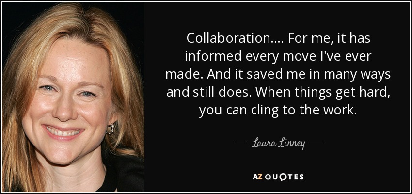 Collaboration. ... For me, it has informed every move I've ever made. And it saved me in many ways and still does. When things get hard, you can cling to the work. - Laura Linney