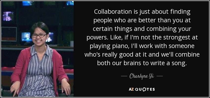 Collaboration is just about finding people who are better than you at certain things and combining your powers. Like, if I'm not the strongest at playing piano, I'll work with someone who's really good at it and we'll combine both our brains to write a song. - Charlyne Yi