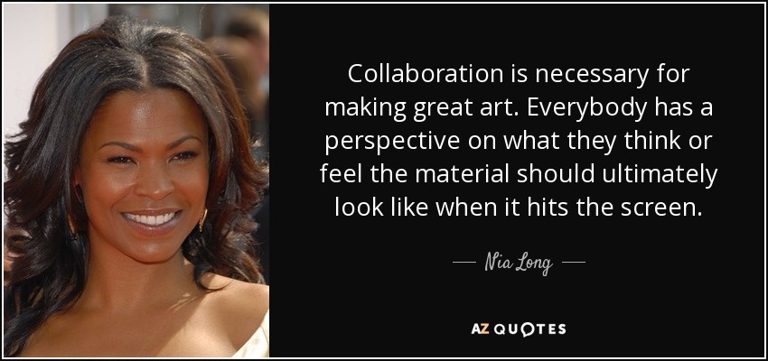 Collaboration is necessary for making great art. Everybody has a perspective on what they think or feel the material should ultimately look like when it hits the screen. - Nia Long