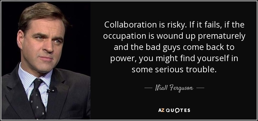 Collaboration is risky. If it fails, if the occupation is wound up prematurely and the bad guys come back to power, you might find yourself in some serious trouble. - Niall Ferguson
