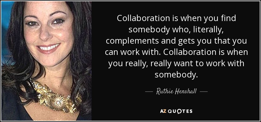 Collaboration is when you find somebody who, literally, complements and gets you that you can work with. Collaboration is when you really, really want to work with somebody. - Ruthie Henshall