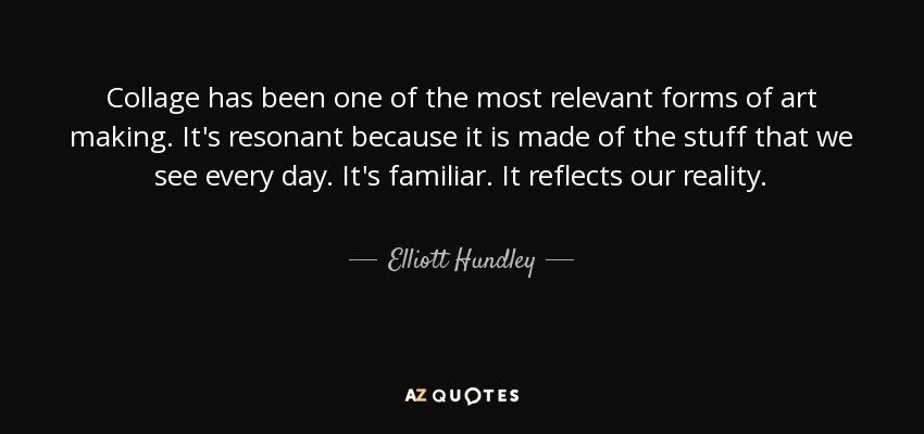 Collage has been one of the most relevant forms of art making. It's resonant because it is made of the stuff that we see every day. It's familiar. It reflects our reality. - Elliott Hundley