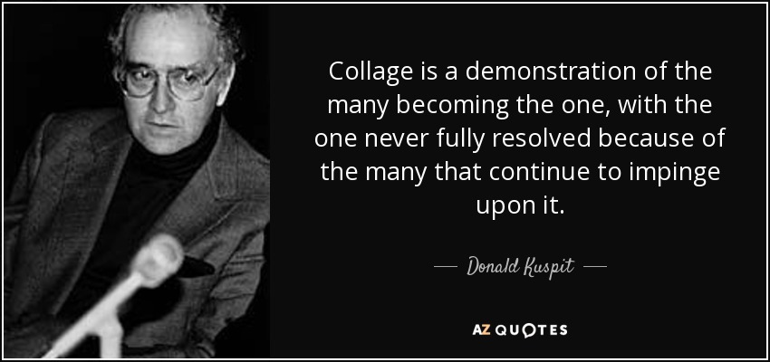 Collage is a demonstration of the many becoming the one, with the one never fully resolved because of the many that continue to impinge upon it. - Donald Kuspit