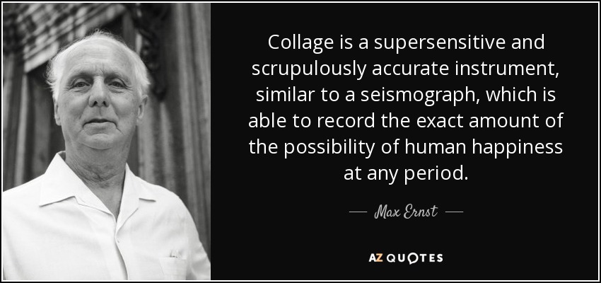 Collage is a supersensitive and scrupulously accurate instrument, similar to a seismograph, which is able to record the exact amount of the possibility of human happiness at any period. - Max Ernst