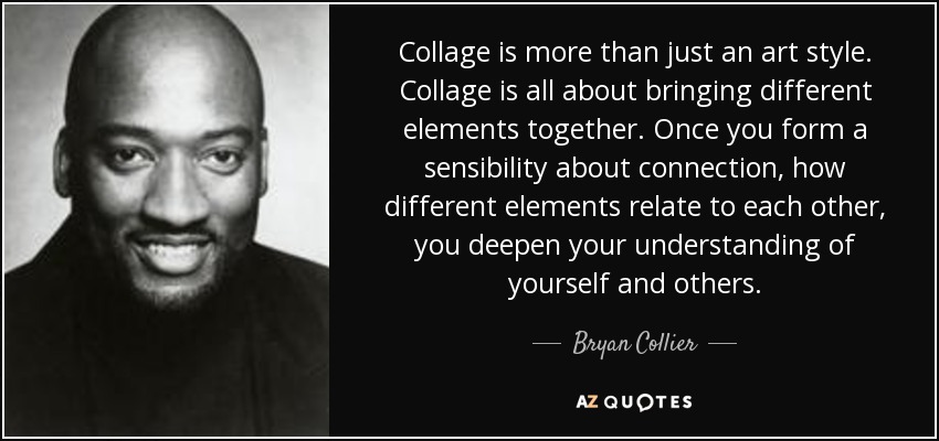 Collage is more than just an art style. Collage is all about bringing different elements together. Once you form a sensibility about connection, how different elements relate to each other, you deepen your understanding of yourself and others. - Bryan Collier