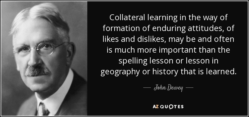 Collateral learning in the way of formation of enduring attitudes, of likes and dislikes, may be and often is much more important than the spelling lesson or lesson in geography or history that is learned. - John Dewey