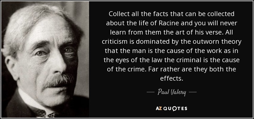 Collect all the facts that can be collected about the life of Racine and you will never learn from them the art of his verse. All criticism is dominated by the outworn theory that the man is the cause of the work as in the eyes of the law the criminal is the cause of the crime. Far rather are they both the effects. - Paul Valery