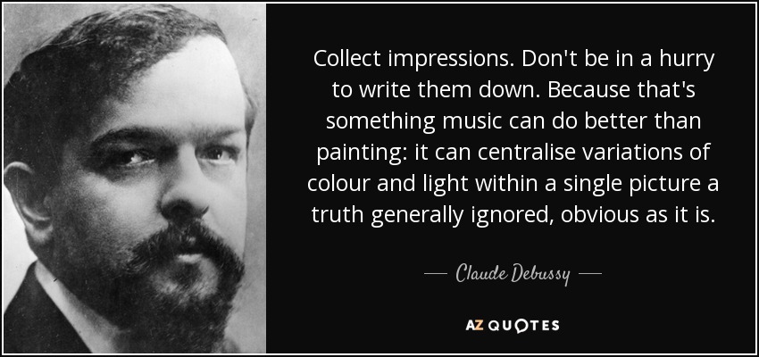 Collect impressions. Don't be in a hurry to write them down. Because that's something music can do better than painting: it can centralise variations of colour and light within a single picture a truth generally ignored, obvious as it is. - Claude Debussy