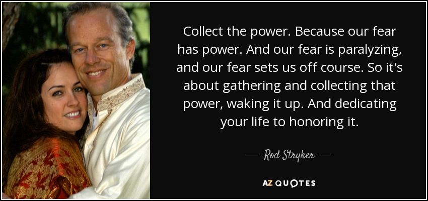 Collect the power. Because our fear has power. And our fear is paralyzing, and our fear sets us off course. So it's about gathering and collecting that power, waking it up. And dedicating your life to honoring it. - Rod Stryker