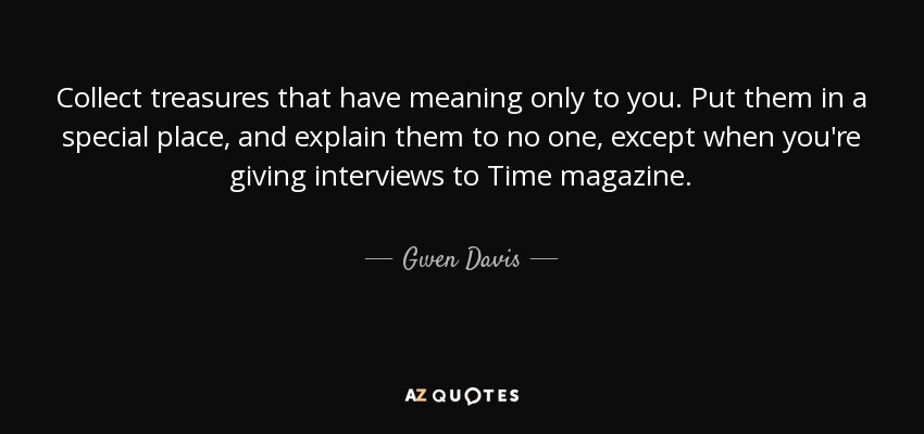 Collect treasures that have meaning only to you. Put them in a special place, and explain them to no one, except when you're giving interviews to Time magazine. - Gwen Davis