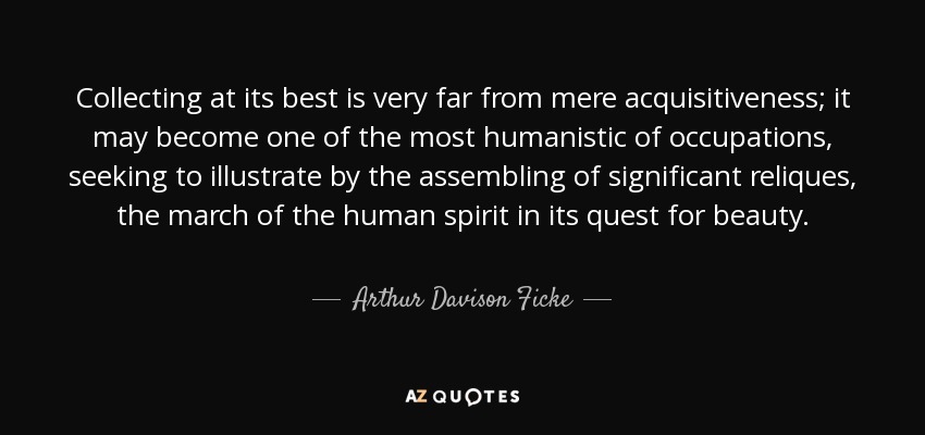 Collecting at its best is very far from mere acquisitiveness; it may become one of the most humanistic of occupations, seeking to illustrate by the assembling of significant reliques, the march of the human spirit in its quest for beauty. - Arthur Davison Ficke