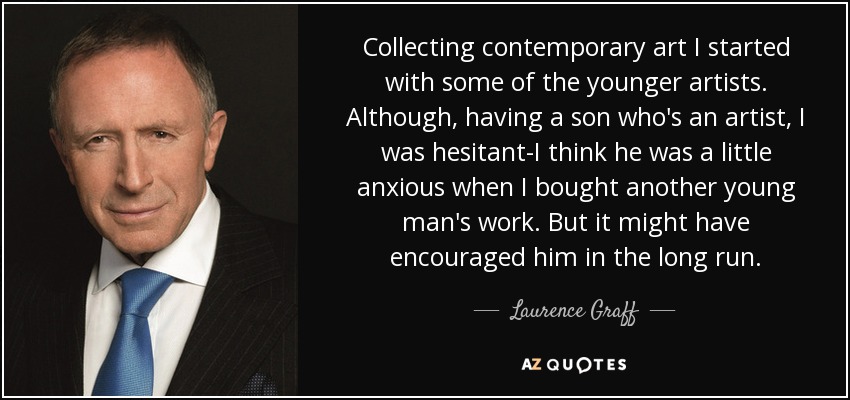 Collecting contemporary art I started with some of the younger artists. Although, having a son who's an artist, I was hesitant-I think he was a little anxious when I bought another young man's work. But it might have encouraged him in the long run. - Laurence Graff