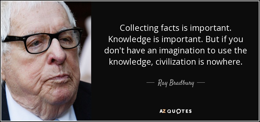 Collecting facts is important. Knowledge is important. But if you don't have an imagination to use the knowledge, civilization is nowhere. - Ray Bradbury