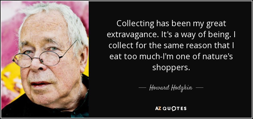 Collecting has been my great extravagance. It's a way of being. I collect for the same reason that I eat too much-I'm one of nature's shoppers. - Howard Hodgkin