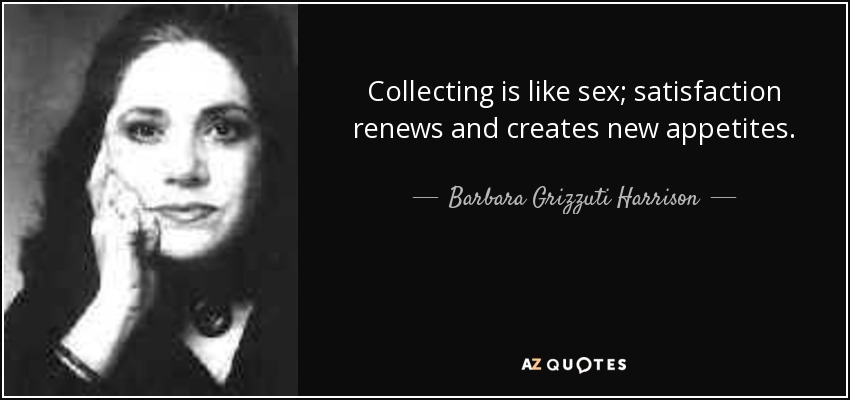 Collecting is like sex; satisfaction renews and creates new appetites. - Barbara Grizzuti Harrison