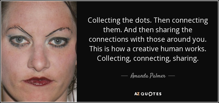 Collecting the dots. Then connecting them. And then sharing the connections with those around you. This is how a creative human works. Collecting, connecting, sharing. - Amanda Palmer