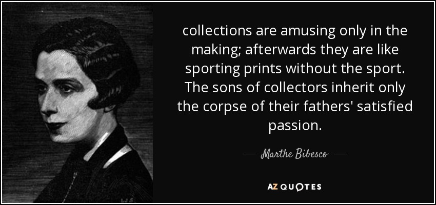 collections are amusing only in the making; afterwards they are like sporting prints without the sport. The sons of collectors inherit only the corpse of their fathers' satisfied passion. - Marthe Bibesco