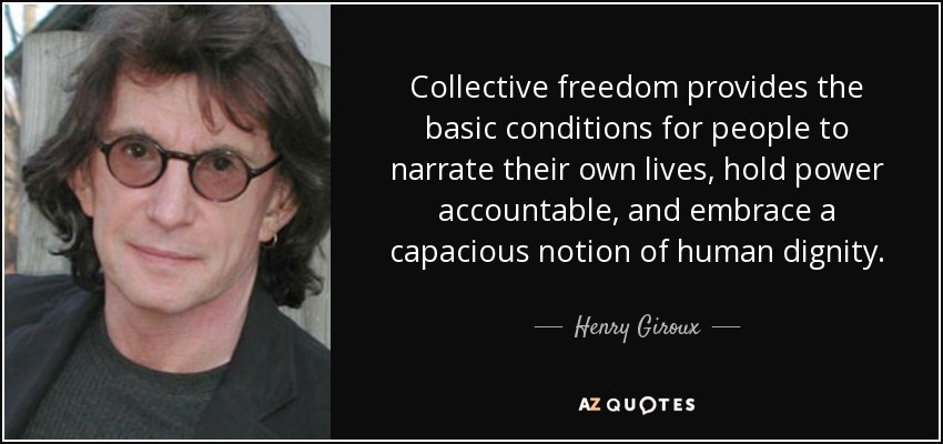 Collective freedom provides the basic conditions for people to narrate their own lives, hold power accountable, and embrace a capacious notion of human dignity. - Henry Giroux