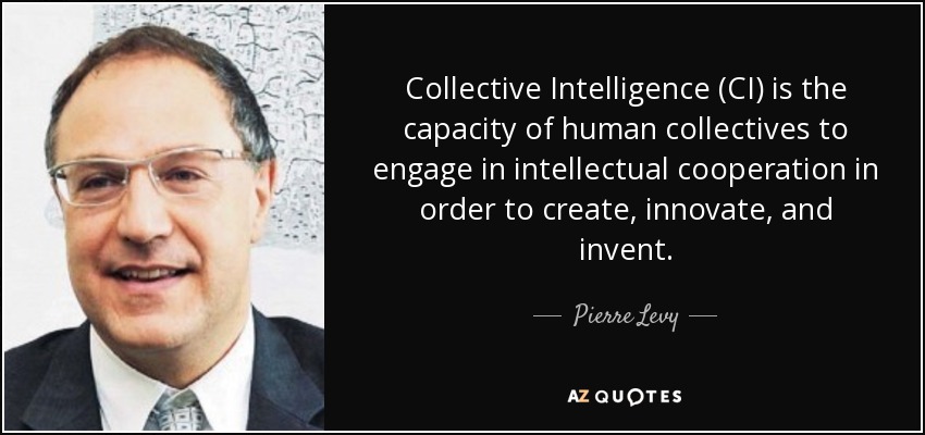 Collective Intelligence (CI) is the capacity of human collectives to engage in intellectual cooperation in order to create, innovate, and invent. - Pierre Levy