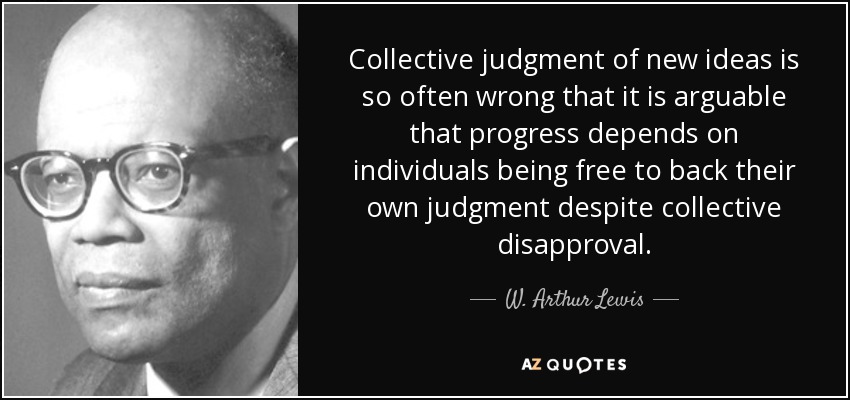 Collective judgment of new ideas is so often wrong that it is arguable that progress depends on individuals being free to back their own judgment despite collective disapproval. - W. Arthur Lewis
