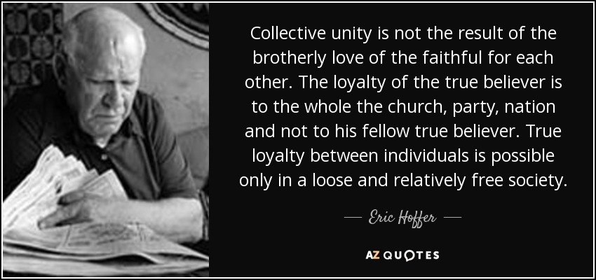 Collective unity is not the result of the brotherly love of the faithful for each other. The loyalty of the true believer is to the whole the church, party, nation and not to his fellow true believer. True loyalty between individuals is possible only in a loose and relatively free society . - Eric Hoffer