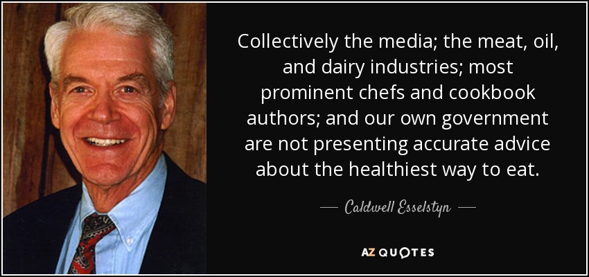 Collectively the media; the meat, oil, and dairy industries; most prominent chefs and cookbook authors; and our own government are not presenting accurate advice about the healthiest way to eat. - Caldwell Esselstyn