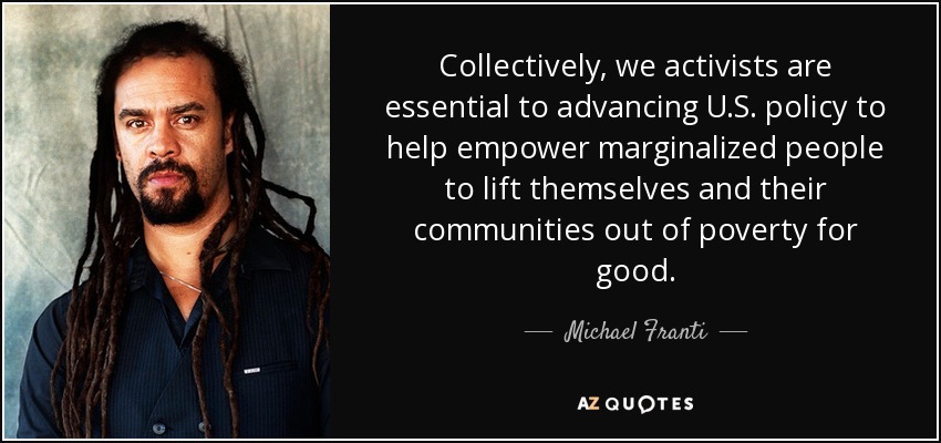 Collectively, we activists are essential to advancing U.S. policy to help empower marginalized people to lift themselves and their communities out of poverty for good. - Michael Franti