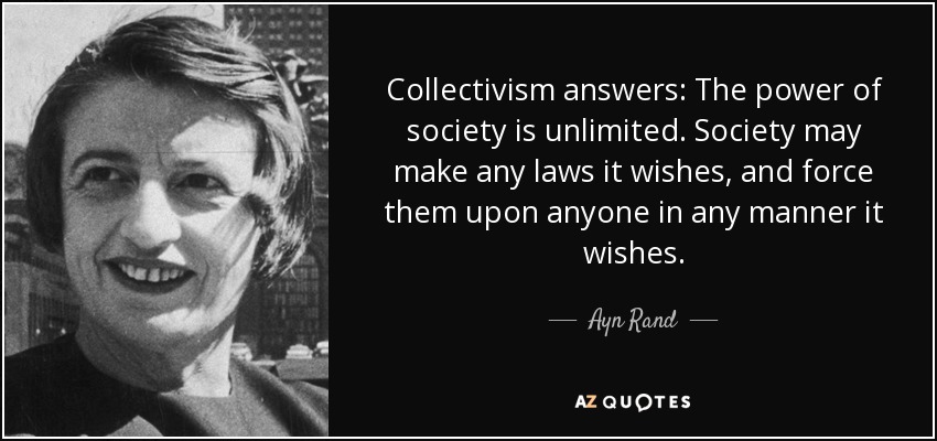 Collectivism answers: The power of society is unlimited. Society may make any laws it wishes, and force them upon anyone in any manner it wishes. - Ayn Rand