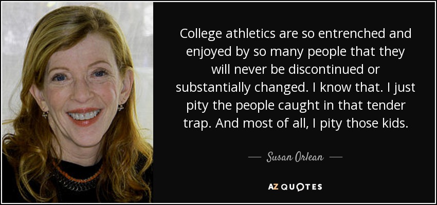 College athletics are so entrenched and enjoyed by so many people that they will never be discontinued or substantially changed. I know that. I just pity the people caught in that tender trap. And most of all, I pity those kids. - Susan Orlean