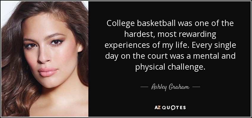College basketball was one of the hardest, most rewarding experiences of my life. Every single day on the court was a mental and physical challenge. - Ashley Graham