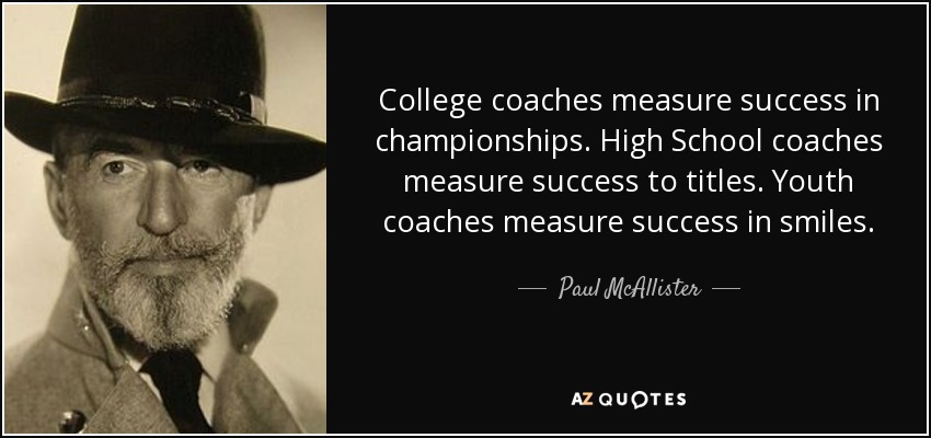 College coaches measure success in championships. High School coaches measure success to titles. Youth coaches measure success in smiles. - Paul McAllister