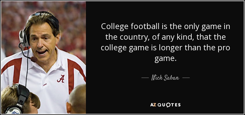College football is the only game in the country, of any kind, that the college game is longer than the pro game. - Nick Saban