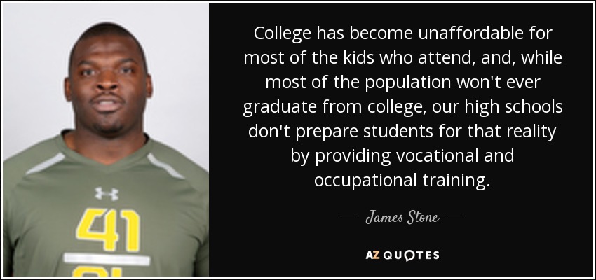 College has become unaffordable for most of the kids who attend, and, while most of the population won't ever graduate from college, our high schools don't prepare students for that reality by providing vocational and occupational training. - James Stone