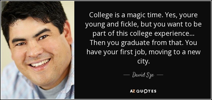 College is a magic time. Yes, youre young and fickle, but you want to be part of this college experience... Then you graduate from that. You have your first job, moving to a new city. - David Sze