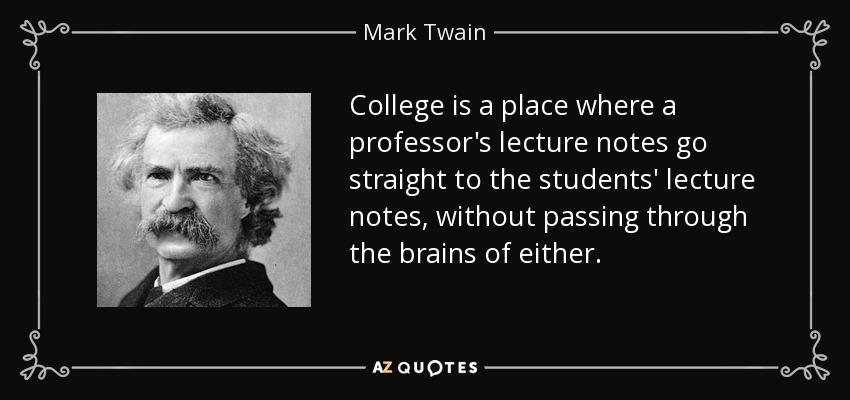 College is a place where a professor's lecture notes go straight to the students' lecture notes, without passing through the brains of either. - Mark Twain