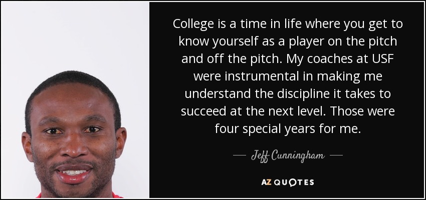College is a time in life where you get to know yourself as a player on the pitch and off the pitch. My coaches at USF were instrumental in making me understand the discipline it takes to succeed at the next level. Those were four special years for me. - Jeff Cunningham