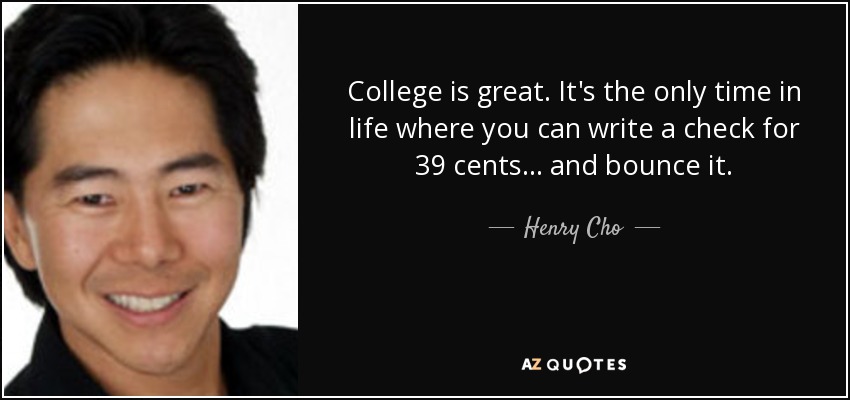 College is great. It's the only time in life where you can write a check for 39 cents... and bounce it. - Henry Cho