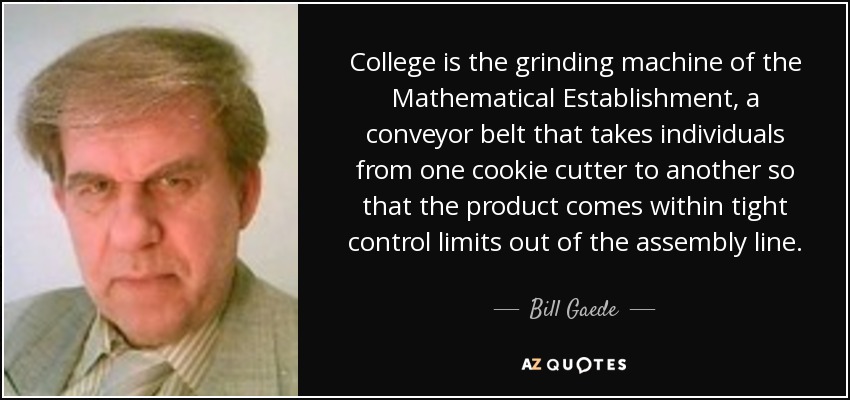 College is the grinding machine of the Mathematical Establishment, a conveyor belt that takes individuals from one cookie cutter to another so that the product comes within tight control limits out of the assembly line. - Bill Gaede