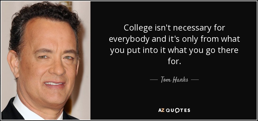 College isn't necessary for everybody and it's only from what you put into it what you go there for. - Tom Hanks