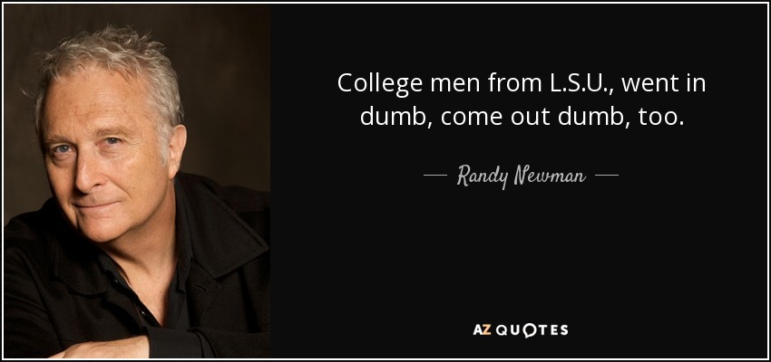 College men from L.S.U., went in dumb, come out dumb, too. - Randy Newman