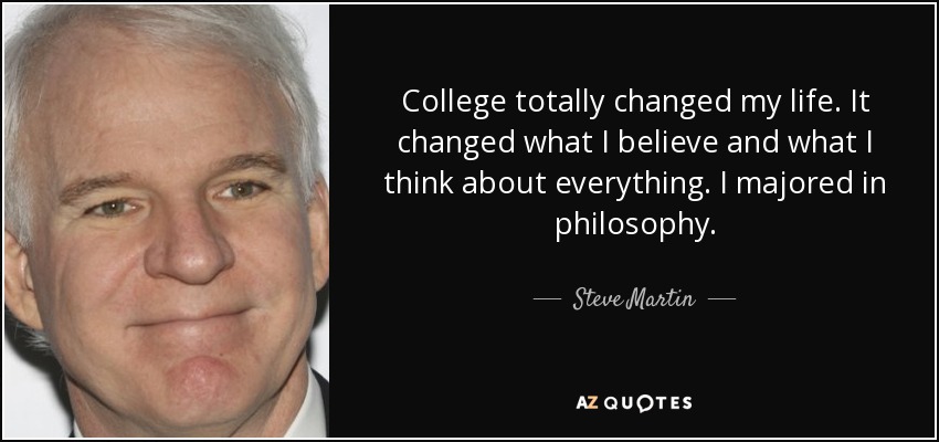College totally changed my life. It changed what I believe and what I think about everything. I majored in philosophy. - Steve Martin