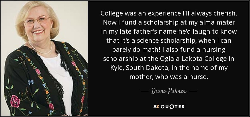 College was an experience I'll always cherish. Now I fund a scholarship at my alma mater in my late father's name-he'd laugh to know that it's a science scholarship, when I can barely do math! I also fund a nursing scholarship at the Oglala Lakota College in Kyle, South Dakota, in the name of my mother, who was a nurse. - Diana Palmer